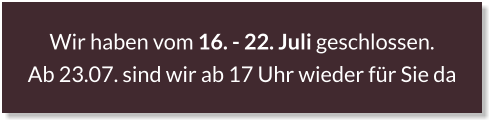 Wir haben vom 16. - 22. Juli geschlossen.  Ab 23.07. sind wir ab 17 Uhr wieder für Sie da