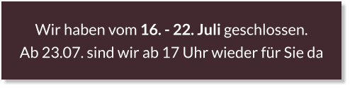 Wir haben vom 16. - 22. Juli geschlossen.  Ab 23.07. sind wir ab 17 Uhr wieder für Sie da